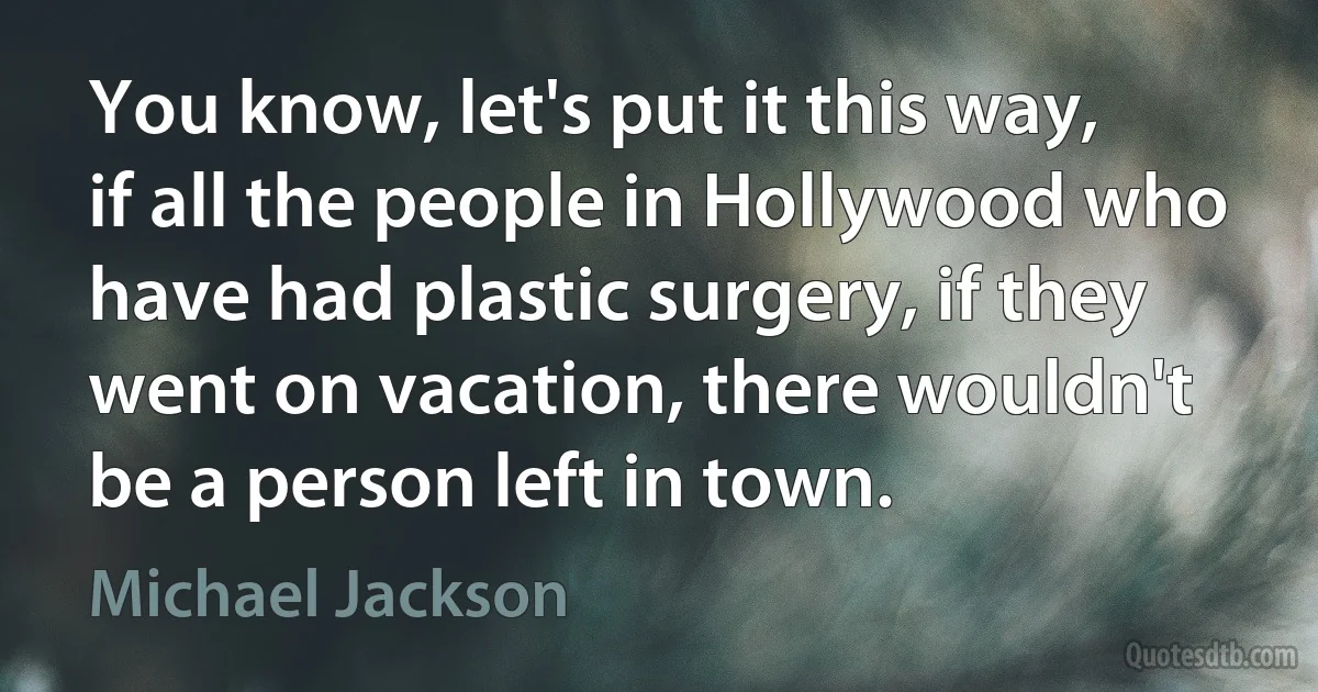 You know, let's put it this way, if all the people in Hollywood who have had plastic surgery, if they went on vacation, there wouldn't be a person left in town. (Michael Jackson)