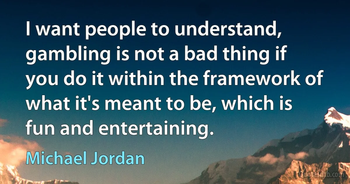 I want people to understand, gambling is not a bad thing if you do it within the framework of what it's meant to be, which is fun and entertaining. (Michael Jordan)