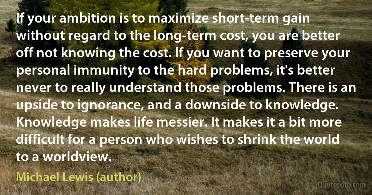 If your ambition is to maximize short-term gain without regard to the long-term cost, you are better off not knowing the cost. If you want to preserve your personal immunity to the hard problems, it's better never to really understand those problems. There is an upside to ignorance, and a downside to knowledge. Knowledge makes life messier. It makes it a bit more difficult for a person who wishes to shrink the world to a worldview. (Michael Lewis (author))