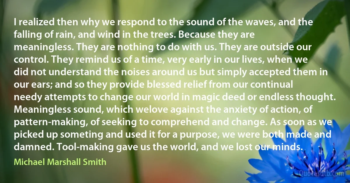 I realized then why we respond to the sound of the waves, and the falling of rain, and wind in the trees. Because they are meaningless. They are nothing to do with us. They are outside our control. They remind us of a time, very early in our lives, when we did not understand the noises around us but simply accepted them in our ears; and so they provide blessed relief from our continual needy attempts to change our world in magic deed or endless thought. Meaningless sound, which welove against the anxiety of action, of pattern-making, of seeking to comprehend and change. As soon as we picked up someting and used it for a purpose, we were both made and damned. Tool-making gave us the world, and we lost our minds. (Michael Marshall Smith)