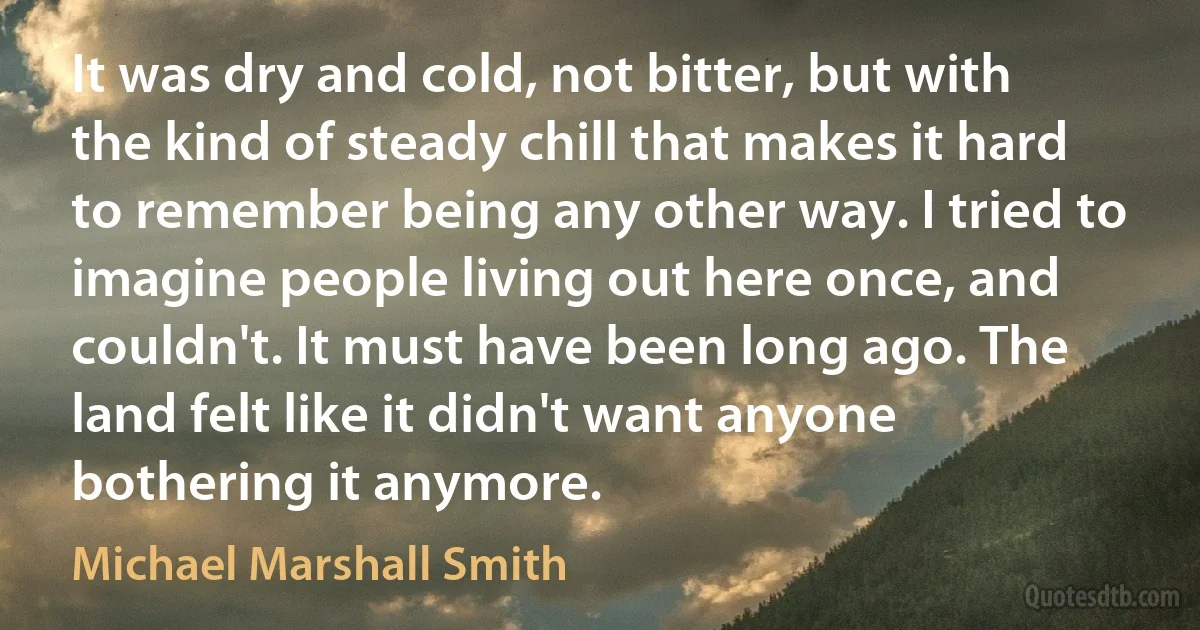 It was dry and cold, not bitter, but with the kind of steady chill that makes it hard to remember being any other way. I tried to imagine people living out here once, and couldn't. It must have been long ago. The land felt like it didn't want anyone bothering it anymore. (Michael Marshall Smith)