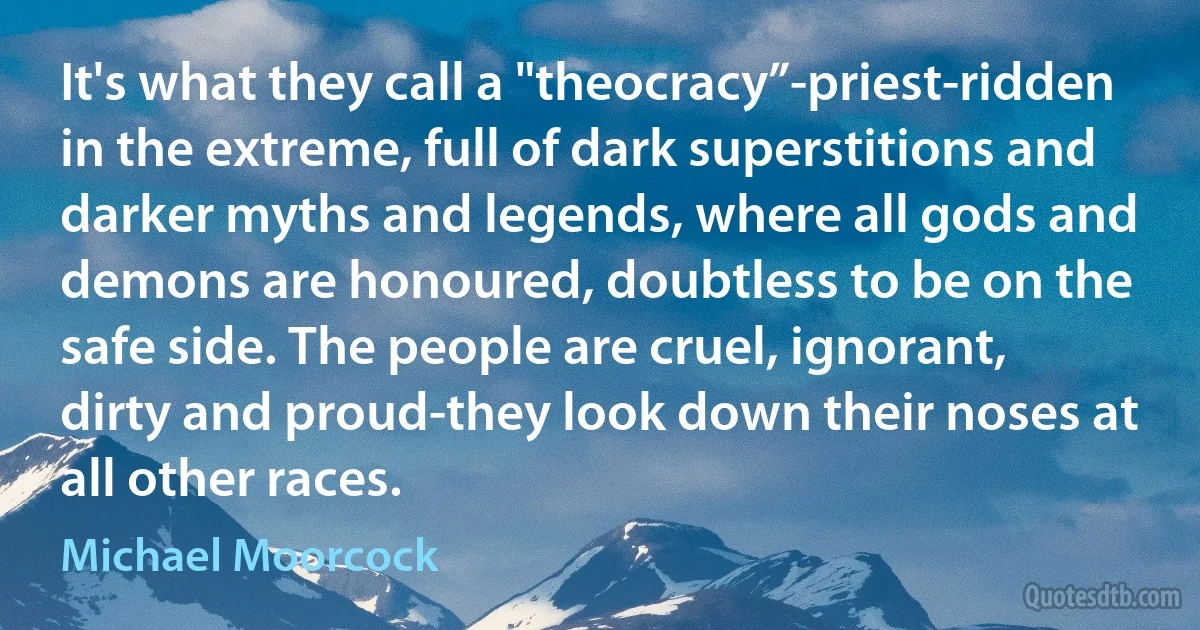 It's what they call a "theocracy”-priest-ridden in the extreme, full of dark superstitions and darker myths and legends, where all gods and demons are honoured, doubtless to be on the safe side. The people are cruel, ignorant, dirty and proud-they look down their noses at all other races. (Michael Moorcock)