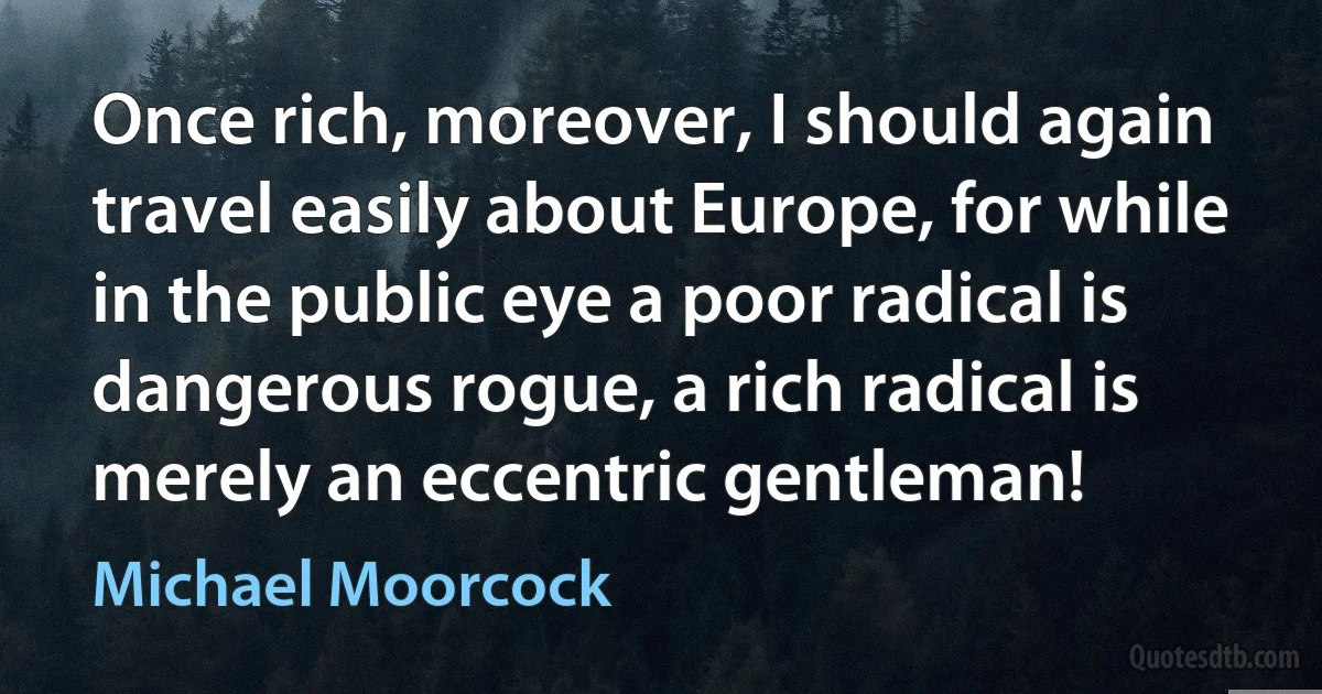 Once rich, moreover, I should again travel easily about Europe, for while in the public eye a poor radical is dangerous rogue, a rich radical is merely an eccentric gentleman! (Michael Moorcock)