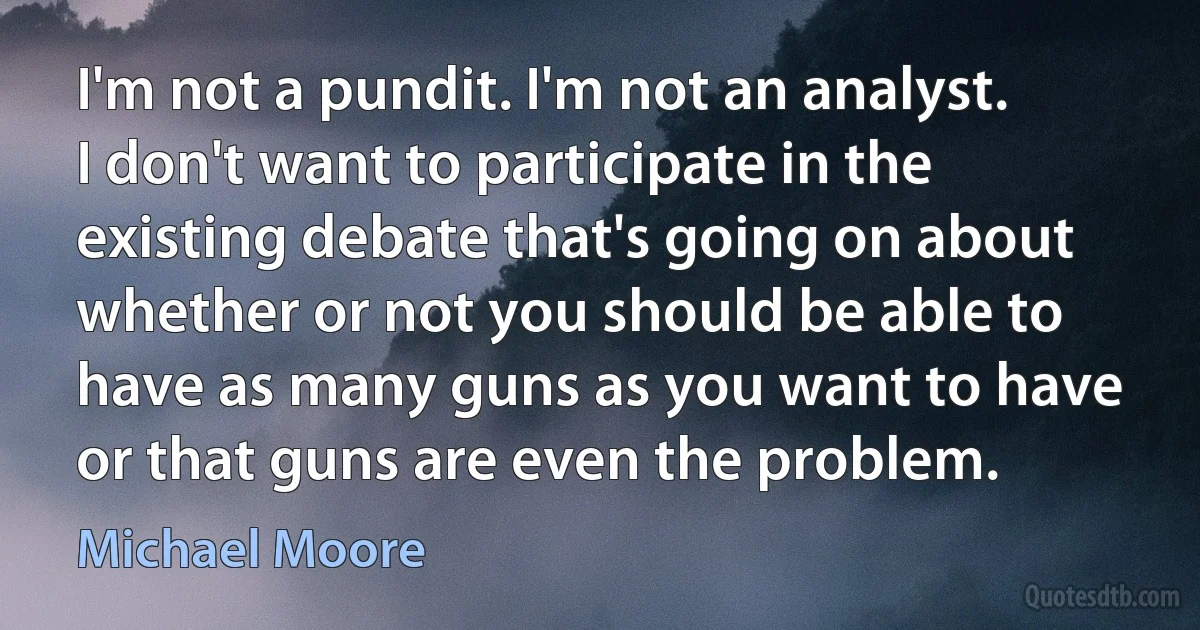 I'm not a pundit. I'm not an analyst. I don't want to participate in the existing debate that's going on about whether or not you should be able to have as many guns as you want to have or that guns are even the problem. (Michael Moore)