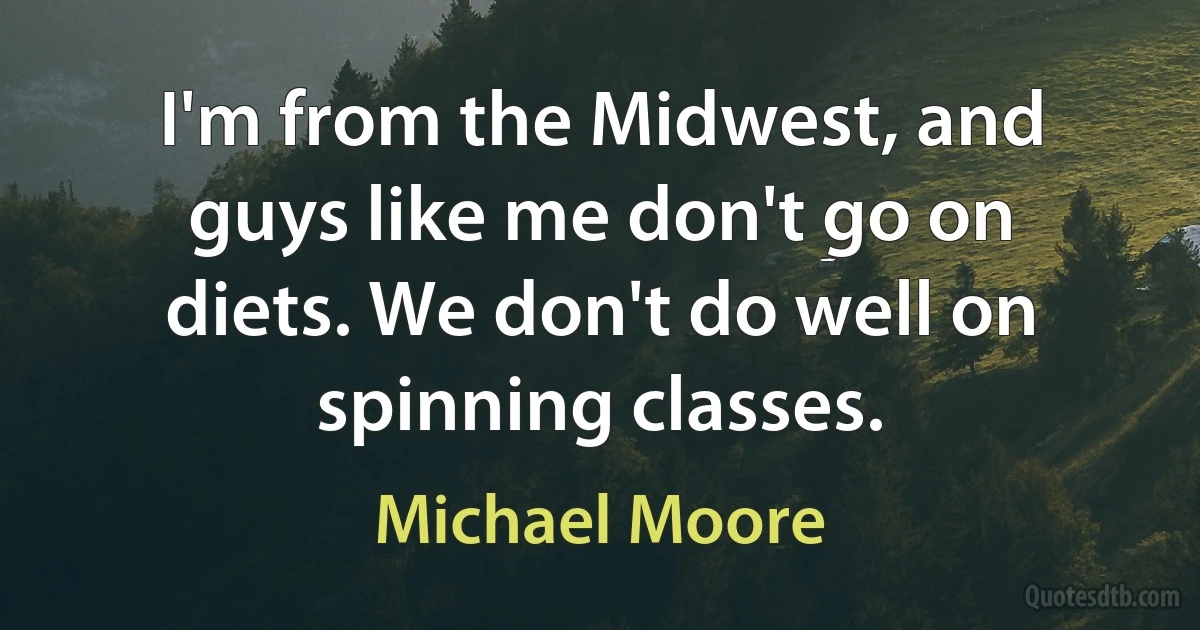 I'm from the Midwest, and guys like me don't go on diets. We don't do well on spinning classes. (Michael Moore)