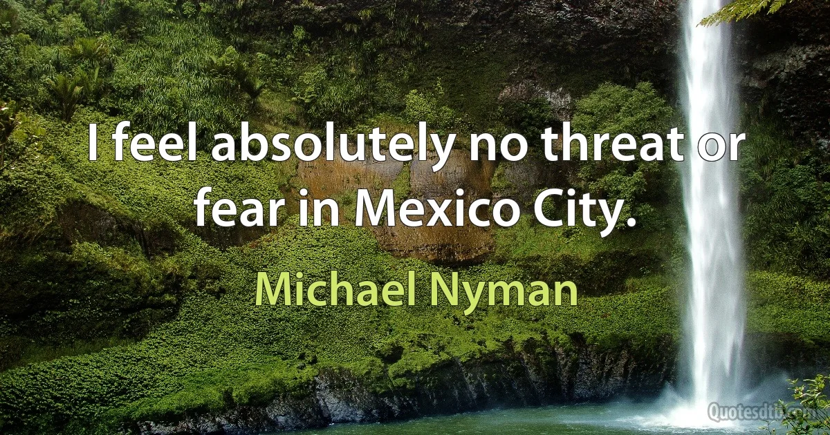 I feel absolutely no threat or fear in Mexico City. (Michael Nyman)