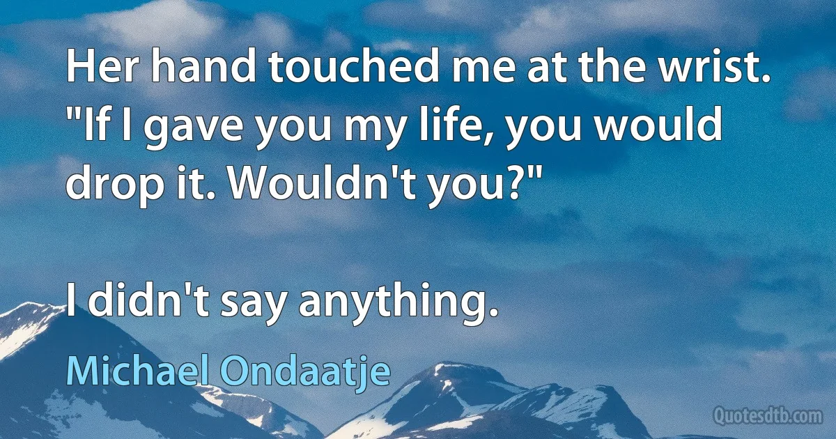 Her hand touched me at the wrist. "If I gave you my life, you would drop it. Wouldn't you?"

I didn't say anything. (Michael Ondaatje)