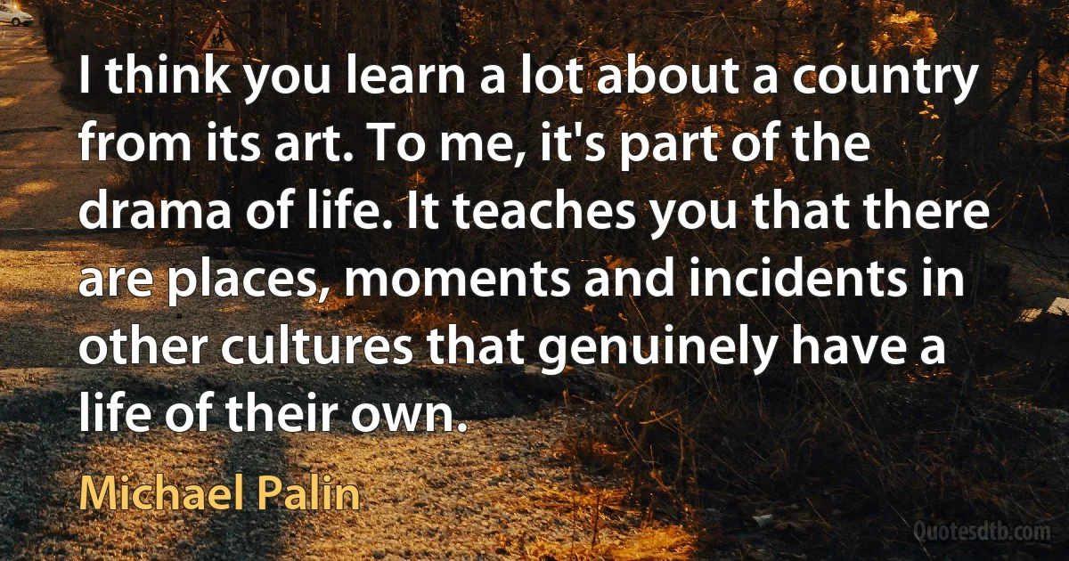 I think you learn a lot about a country from its art. To me, it's part of the drama of life. It teaches you that there are places, moments and incidents in other cultures that genuinely have a life of their own. (Michael Palin)