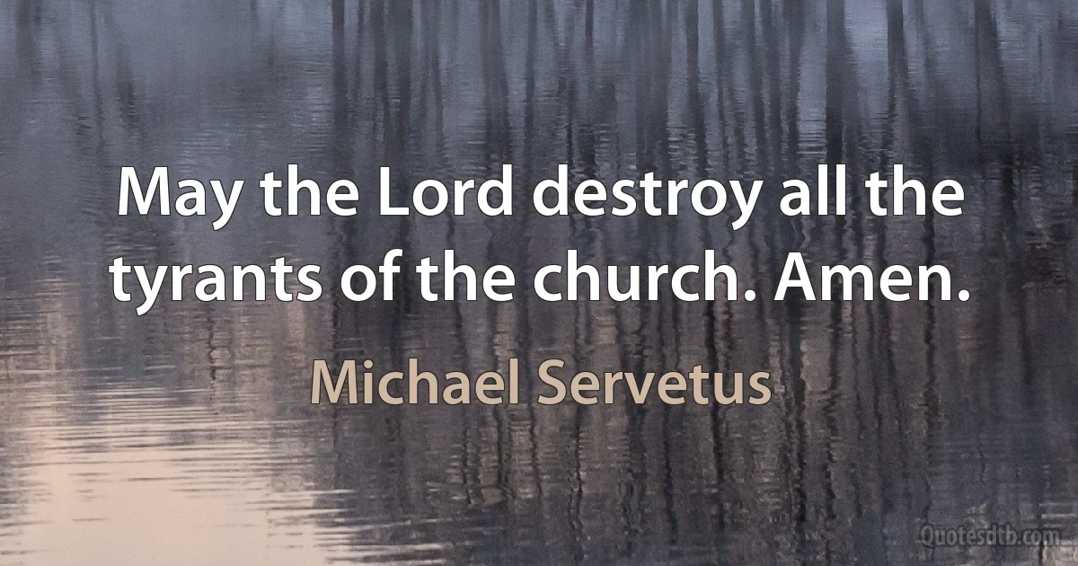 May the Lord destroy all the tyrants of the church. Amen. (Michael Servetus)