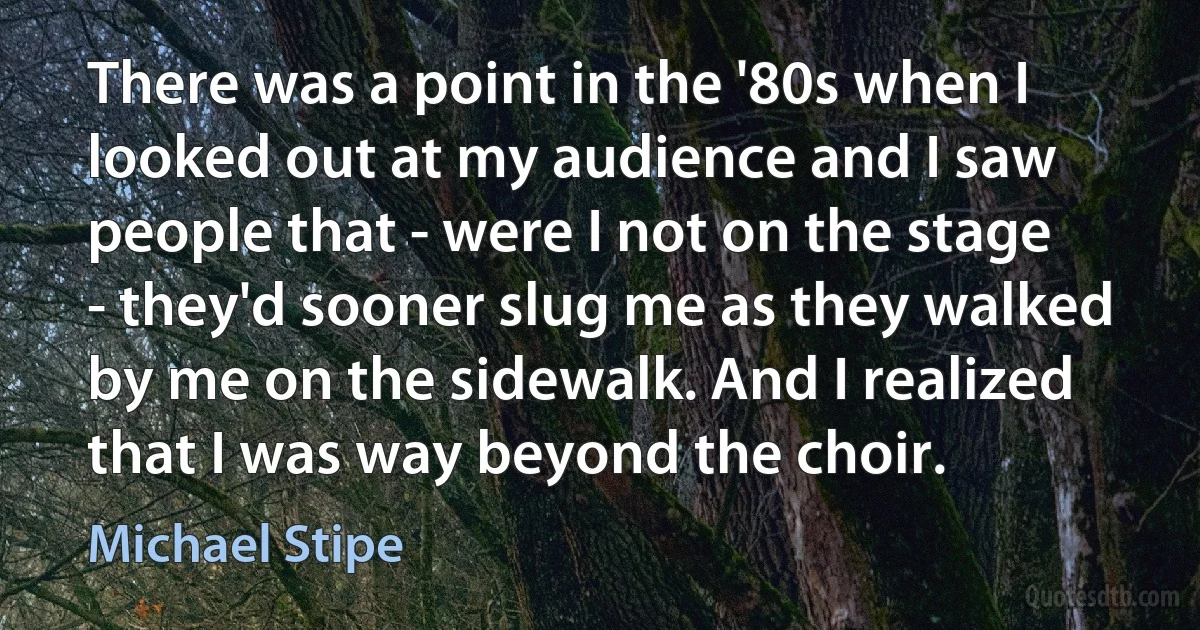 There was a point in the '80s when I looked out at my audience and I saw people that - were I not on the stage - they'd sooner slug me as they walked by me on the sidewalk. And I realized that I was way beyond the choir. (Michael Stipe)