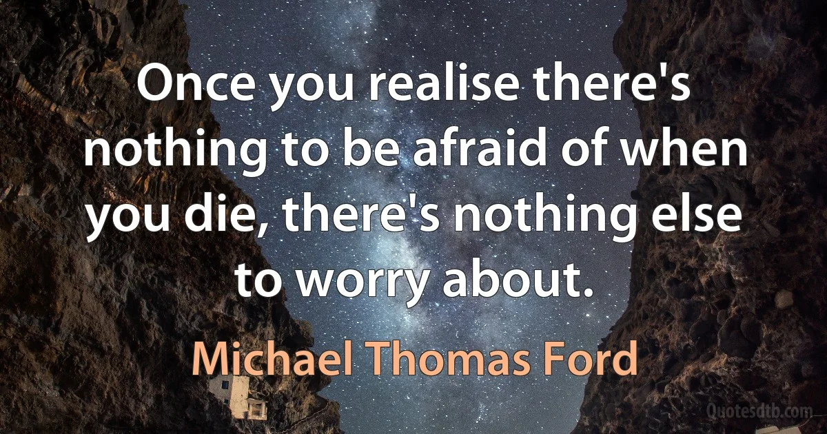 Once you realise there's nothing to be afraid of when you die, there's nothing else to worry about. (Michael Thomas Ford)