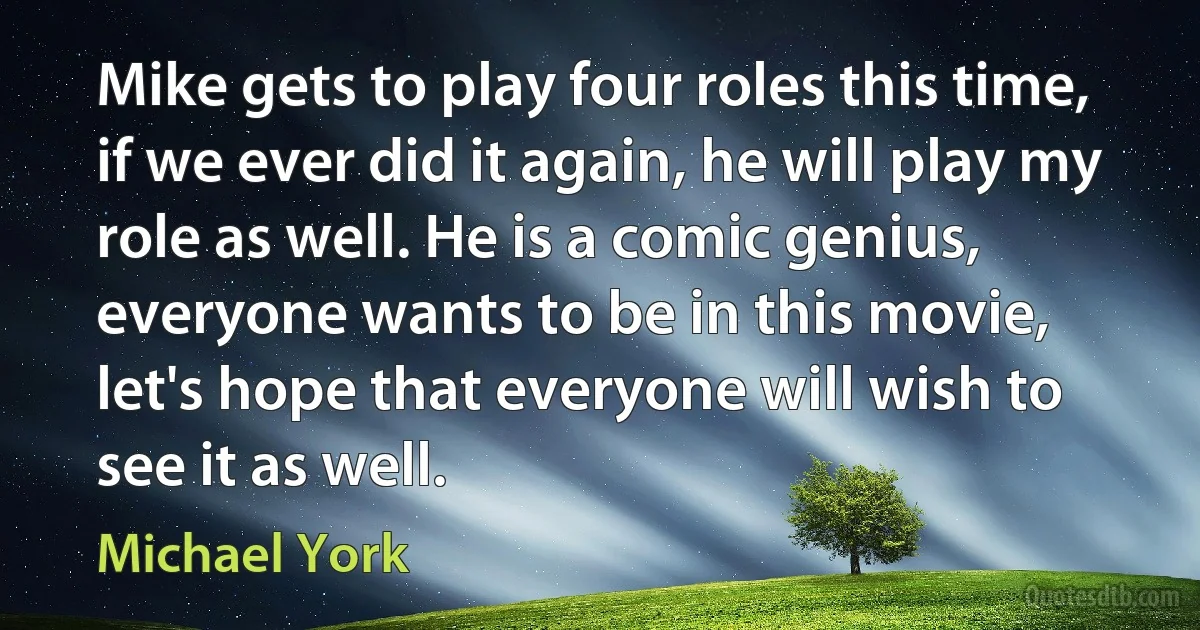 Mike gets to play four roles this time, if we ever did it again, he will play my role as well. He is a comic genius, everyone wants to be in this movie, let's hope that everyone will wish to see it as well. (Michael York)