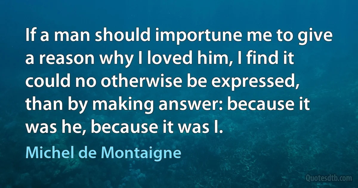 If a man should importune me to give a reason why I loved him, I find it could no otherwise be expressed, than by making answer: because it was he, because it was I. (Michel de Montaigne)