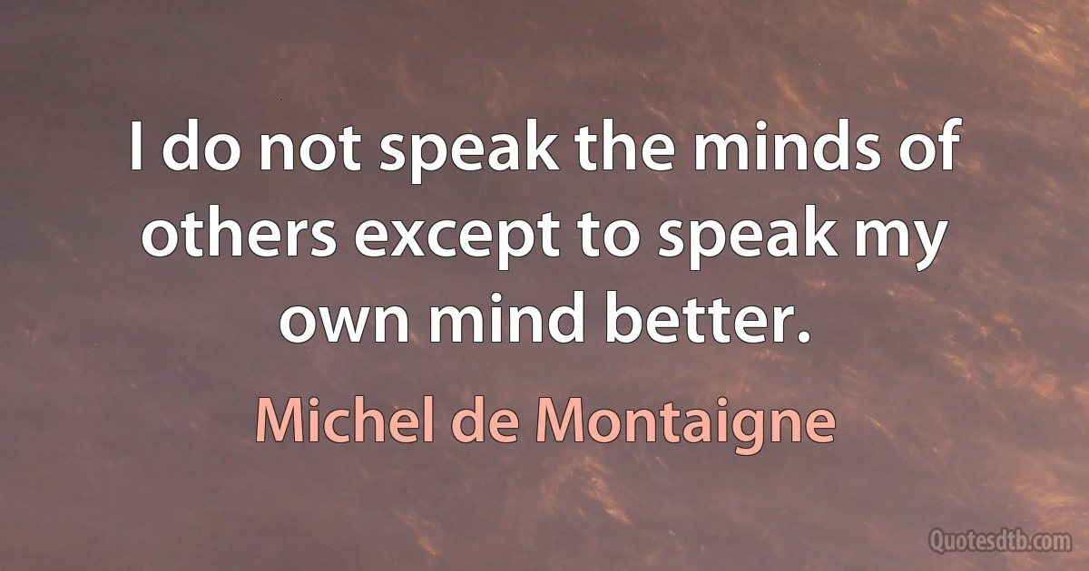 I do not speak the minds of others except to speak my own mind better. (Michel de Montaigne)