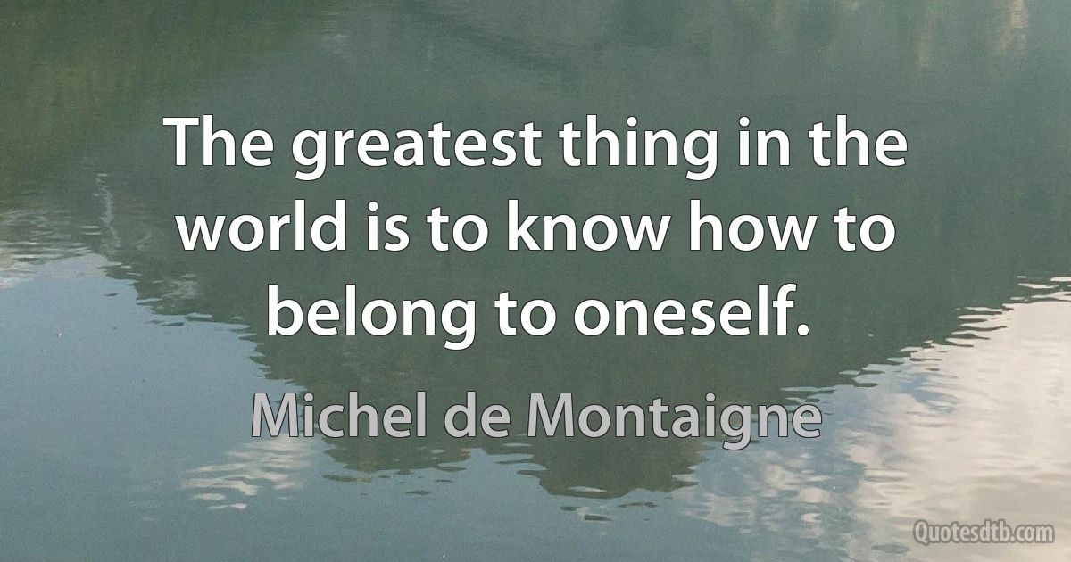 The greatest thing in the world is to know how to belong to oneself. (Michel de Montaigne)