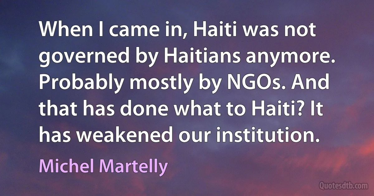 When I came in, Haiti was not governed by Haitians anymore. Probably mostly by NGOs. And that has done what to Haiti? It has weakened our institution. (Michel Martelly)