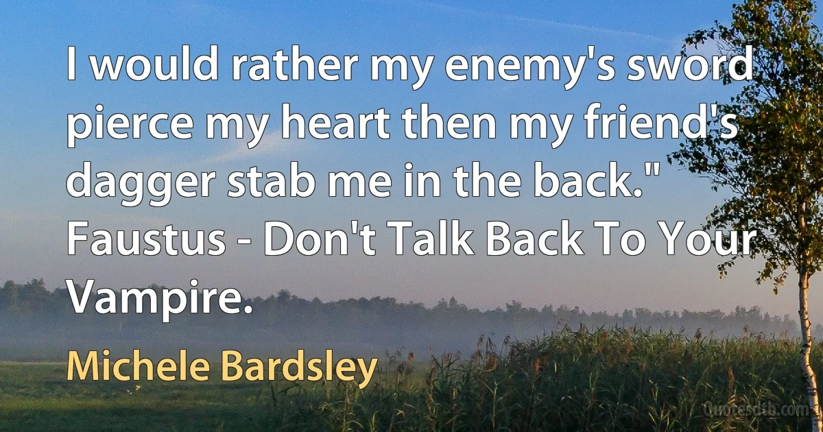 I would rather my enemy's sword pierce my heart then my friend's dagger stab me in the back." Faustus - Don't Talk Back To Your Vampire. (Michele Bardsley)