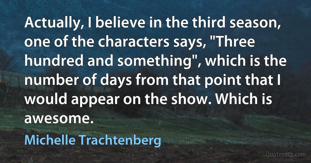 Actually, I believe in the third season, one of the characters says, "Three hundred and something", which is the number of days from that point that I would appear on the show. Which is awesome. (Michelle Trachtenberg)