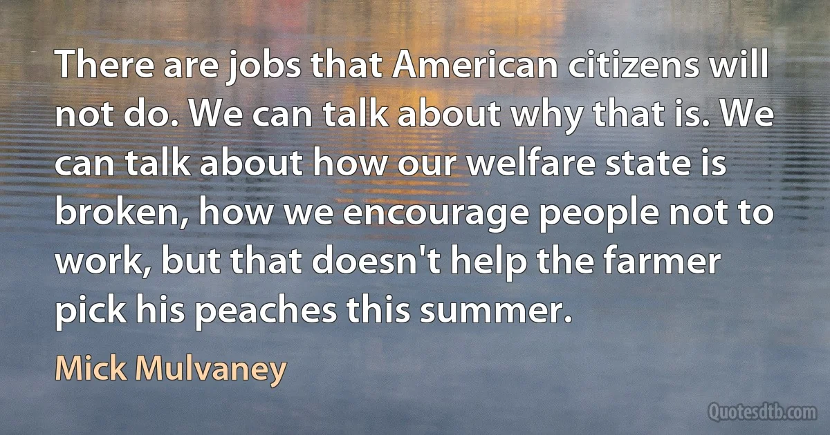 There are jobs that American citizens will not do. We can talk about why that is. We can talk about how our welfare state is broken, how we encourage people not to work, but that doesn't help the farmer pick his peaches this summer. (Mick Mulvaney)