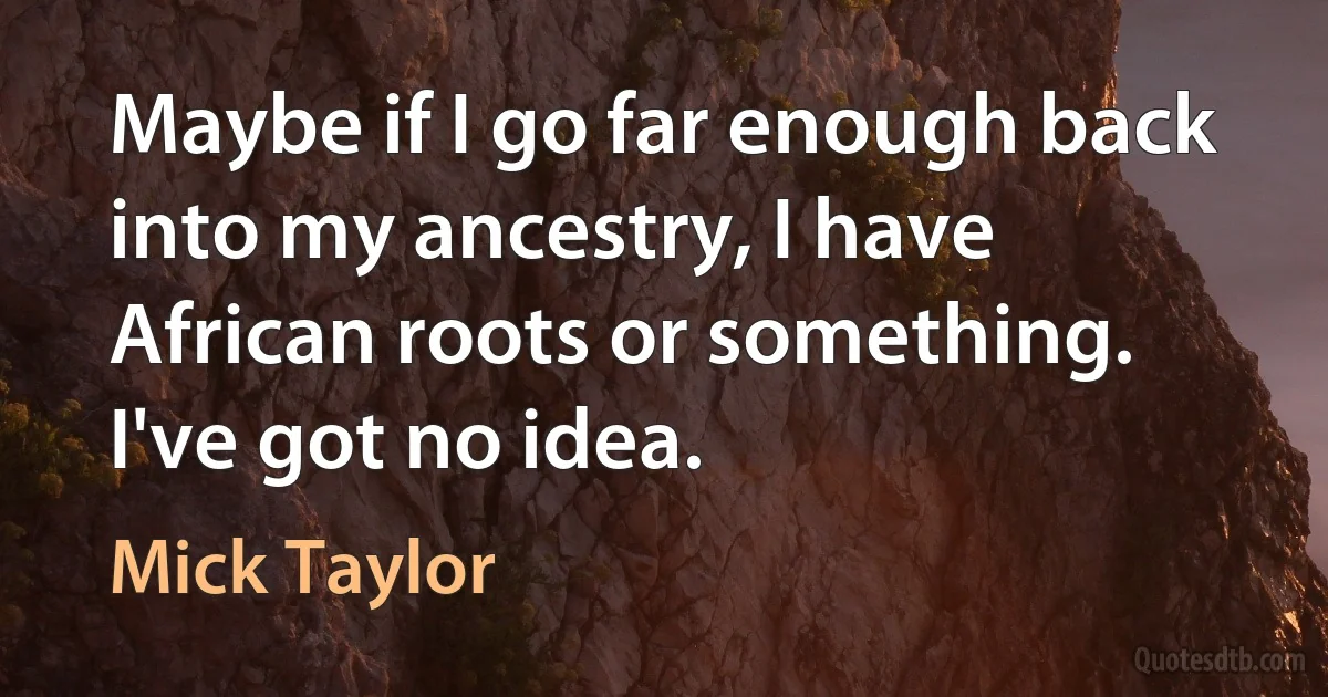 Maybe if I go far enough back into my ancestry, I have African roots or something. I've got no idea. (Mick Taylor)