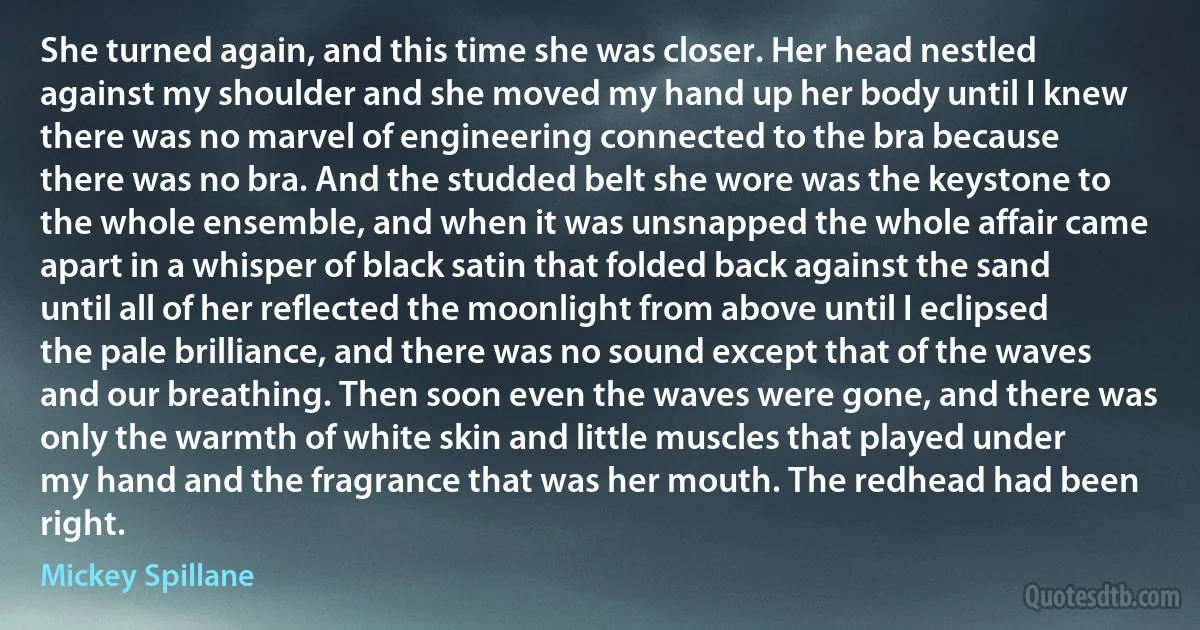 She turned again, and this time she was closer. Her head nestled against my shoulder and she moved my hand up her body until I knew there was no marvel of engineering connected to the bra because there was no bra. And the studded belt she wore was the keystone to the whole ensemble, and when it was unsnapped the whole affair came apart in a whisper of black satin that folded back against the sand until all of her reflected the moonlight from above until I eclipsed the pale brilliance, and there was no sound except that of the waves and our breathing. Then soon even the waves were gone, and there was only the warmth of white skin and little muscles that played under my hand and the fragrance that was her mouth. The redhead had been right. (Mickey Spillane)