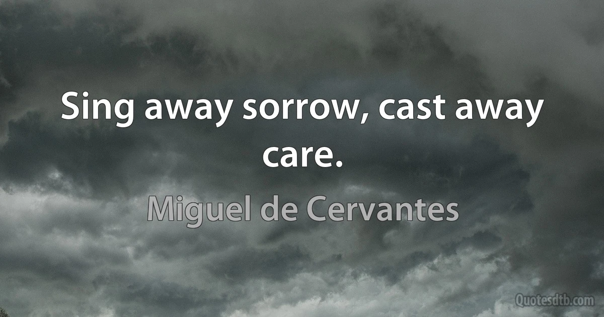 Sing away sorrow, cast away care. (Miguel de Cervantes)