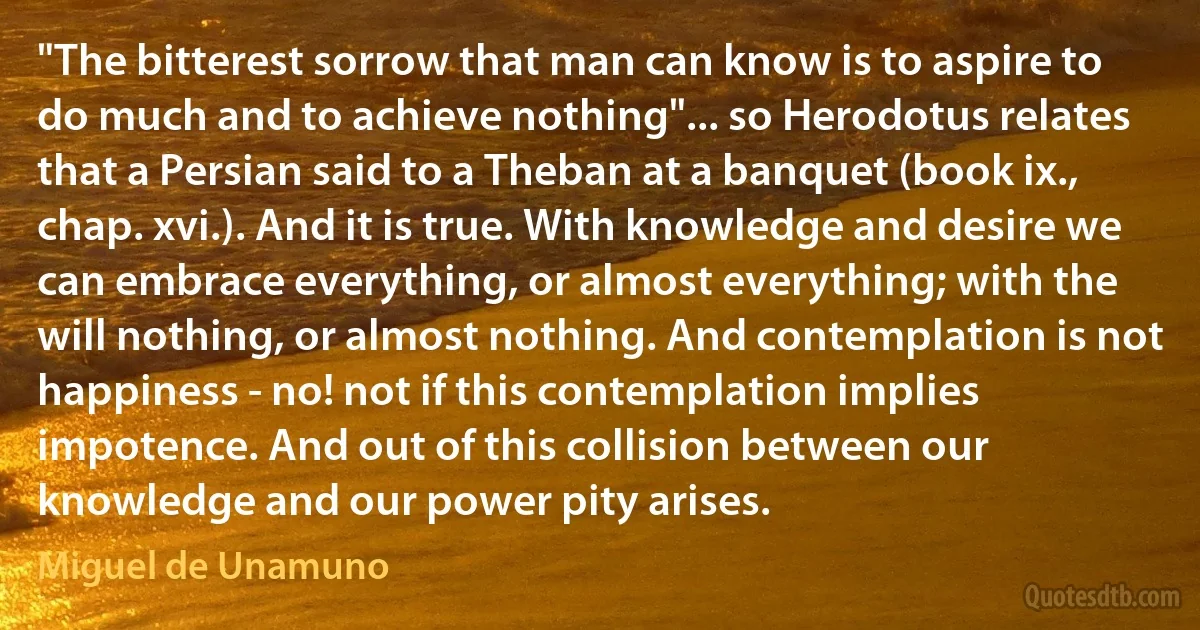 "The bitterest sorrow that man can know is to aspire to do much and to achieve nothing"... so Herodotus relates that a Persian said to a Theban at a banquet (book ix., chap. xvi.). And it is true. With knowledge and desire we can embrace everything, or almost everything; with the will nothing, or almost nothing. And contemplation is not happiness - no! not if this contemplation implies impotence. And out of this collision between our knowledge and our power pity arises. (Miguel de Unamuno)