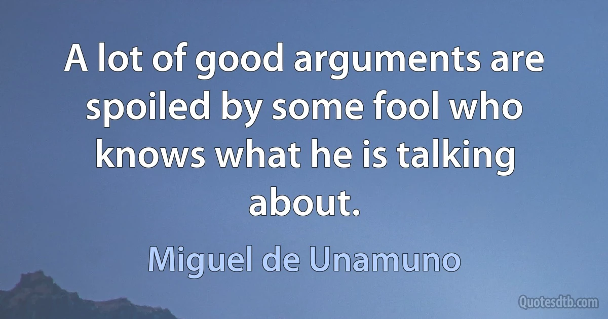 A lot of good arguments are spoiled by some fool who knows what he is talking about. (Miguel de Unamuno)