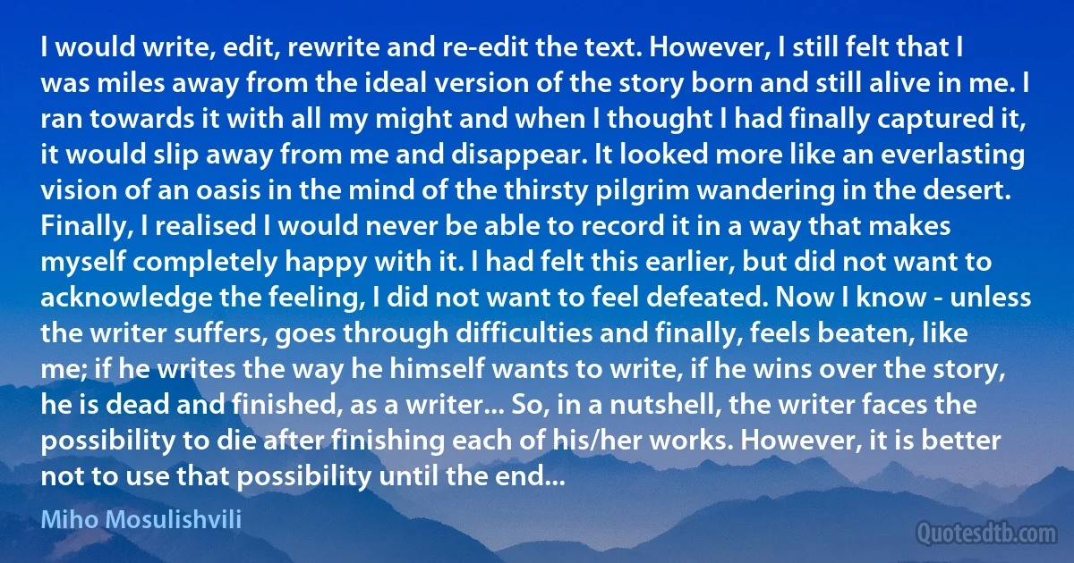 I would write, edit, rewrite and re-edit the text. However, I still felt that I was miles away from the ideal version of the story born and still alive in me. I ran towards it with all my might and when I thought I had finally captured it, it would slip away from me and disappear. It looked more like an everlasting vision of an oasis in the mind of the thirsty pilgrim wandering in the desert. Finally, I realised I would never be able to record it in a way that makes myself completely happy with it. I had felt this earlier, but did not want to acknowledge the feeling, I did not want to feel defeated. Now I know - unless the writer suffers, goes through difficulties and finally, feels beaten, like me; if he writes the way he himself wants to write, if he wins over the story, he is dead and finished, as a writer... So, in a nutshell, the writer faces the possibility to die after finishing each of his/her works. However, it is better not to use that possibility until the end... (Miho Mosulishvili)