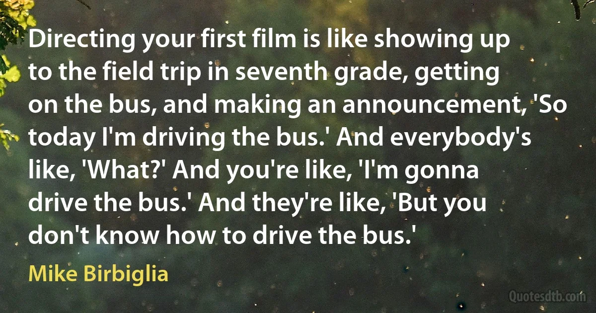 Directing your first film is like showing up to the field trip in seventh grade, getting on the bus, and making an announcement, 'So today I'm driving the bus.' And everybody's like, 'What?' And you're like, 'I'm gonna drive the bus.' And they're like, 'But you don't know how to drive the bus.' (Mike Birbiglia)