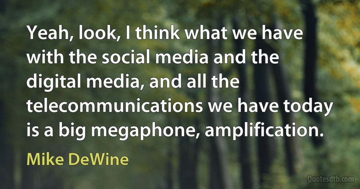 Yeah, look, I think what we have with the social media and the digital media, and all the telecommunications we have today is a big megaphone, amplification. (Mike DeWine)