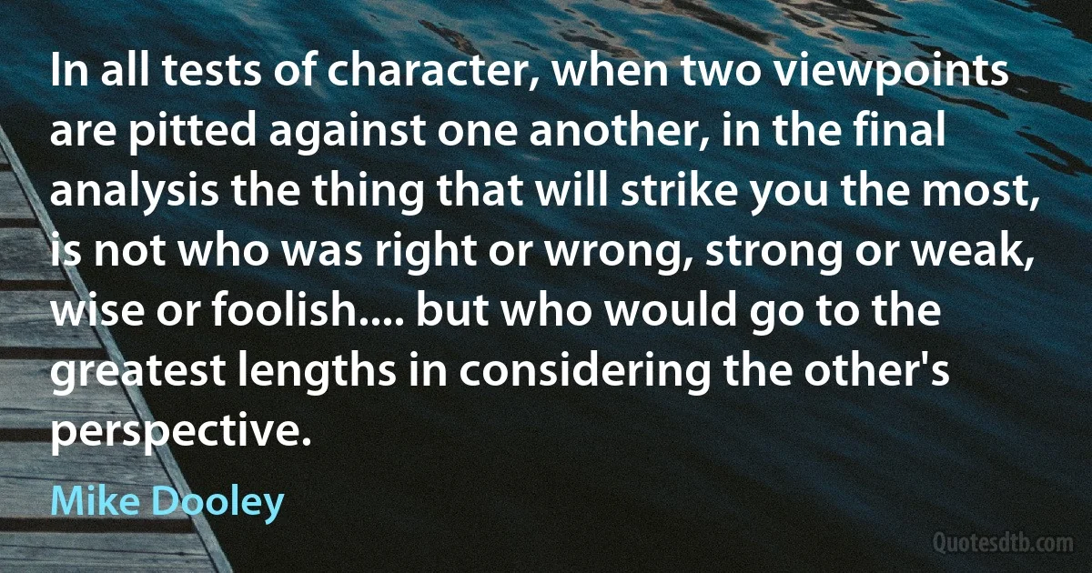 In all tests of character, when two viewpoints are pitted against one another, in the final analysis the thing that will strike you the most, is not who was right or wrong, strong or weak, wise or foolish.... but who would go to the greatest lengths in considering the other's perspective. (Mike Dooley)