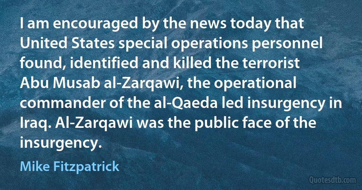 I am encouraged by the news today that United States special operations personnel found, identified and killed the terrorist Abu Musab al-Zarqawi, the operational commander of the al-Qaeda led insurgency in Iraq. Al-Zarqawi was the public face of the insurgency. (Mike Fitzpatrick)