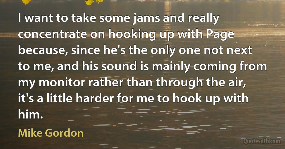 I want to take some jams and really concentrate on hooking up with Page because, since he's the only one not next to me, and his sound is mainly coming from my monitor rather than through the air, it's a little harder for me to hook up with him. (Mike Gordon)