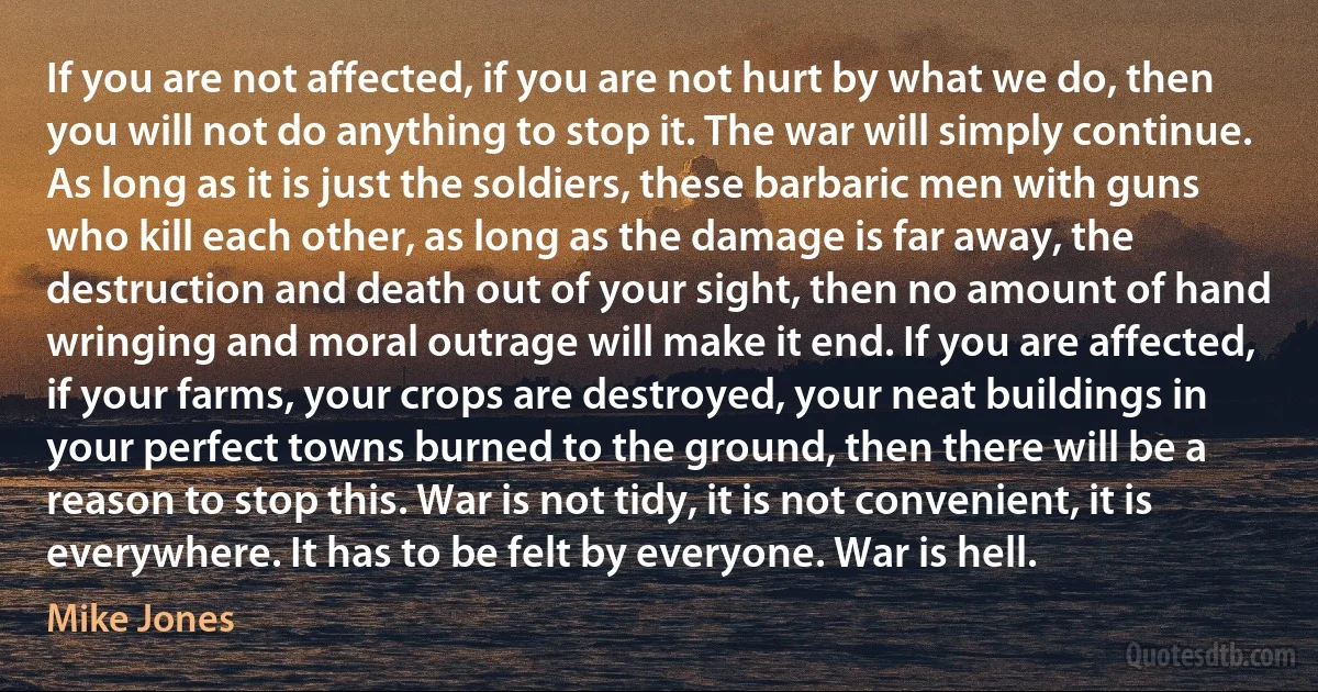 If you are not affected, if you are not hurt by what we do, then you will not do anything to stop it. The war will simply continue. As long as it is just the soldiers, these barbaric men with guns who kill each other, as long as the damage is far away, the destruction and death out of your sight, then no amount of hand wringing and moral outrage will make it end. If you are affected, if your farms, your crops are destroyed, your neat buildings in your perfect towns burned to the ground, then there will be a reason to stop this. War is not tidy, it is not convenient, it is everywhere. It has to be felt by everyone. War is hell. (Mike Jones)