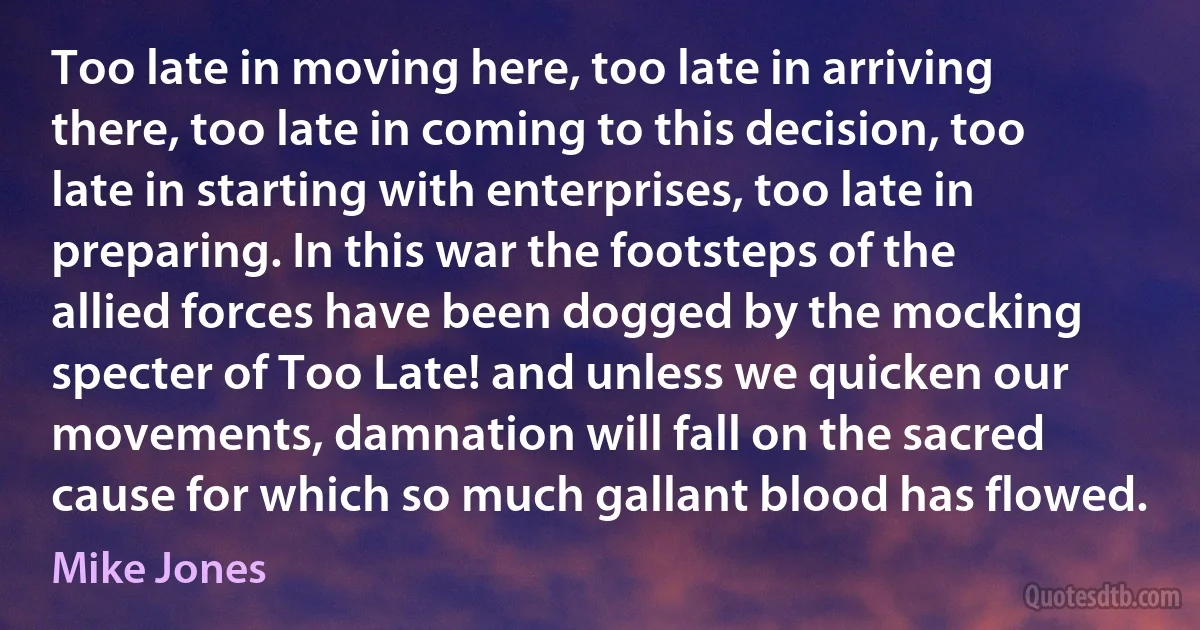 Too late in moving here, too late in arriving there, too late in coming to this decision, too late in starting with enterprises, too late in preparing. In this war the footsteps of the allied forces have been dogged by the mocking specter of Too Late! and unless we quicken our movements, damnation will fall on the sacred cause for which so much gallant blood has flowed. (Mike Jones)