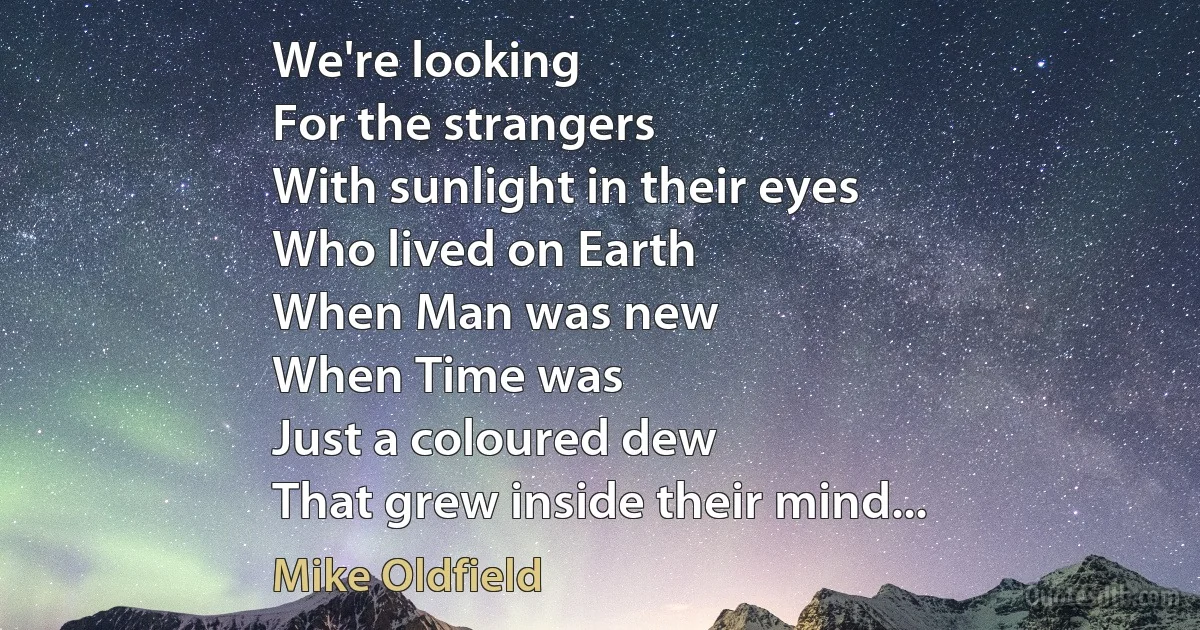 We're looking
For the strangers
With sunlight in their eyes
Who lived on Earth
When Man was new
When Time was
Just a coloured dew
That grew inside their mind... (Mike Oldfield)