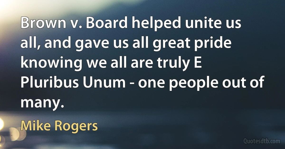 Brown v. Board helped unite us all, and gave us all great pride knowing we all are truly E Pluribus Unum - one people out of many. (Mike Rogers)