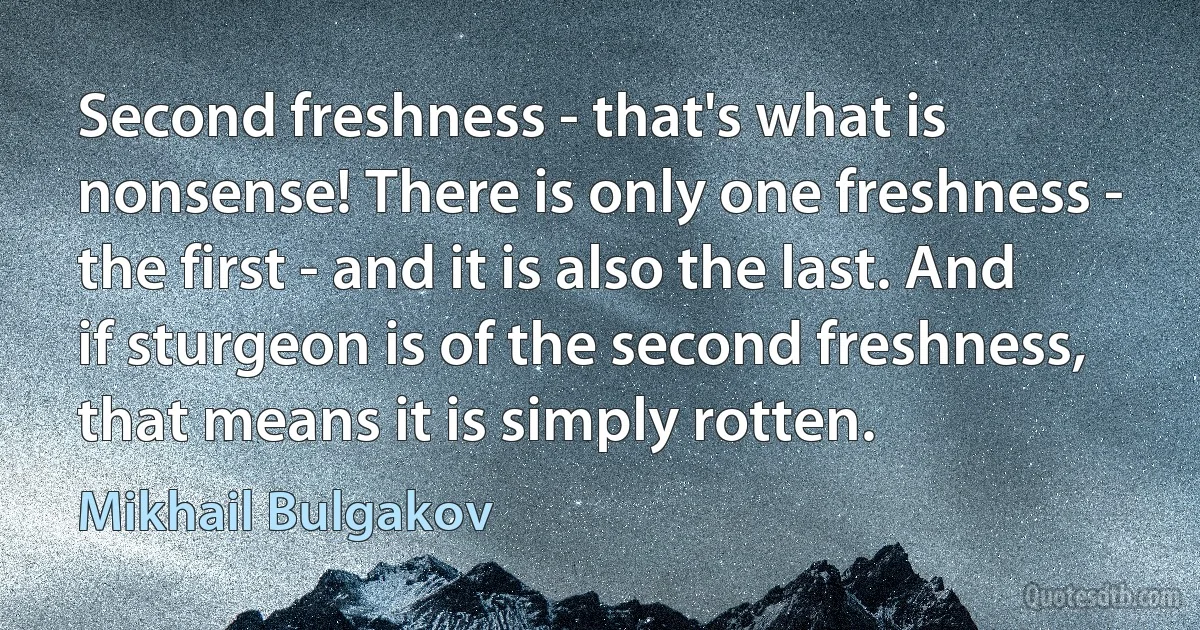 Second freshness - that's what is nonsense! There is only one freshness - the first - and it is also the last. And if sturgeon is of the second freshness, that means it is simply rotten. (Mikhail Bulgakov)