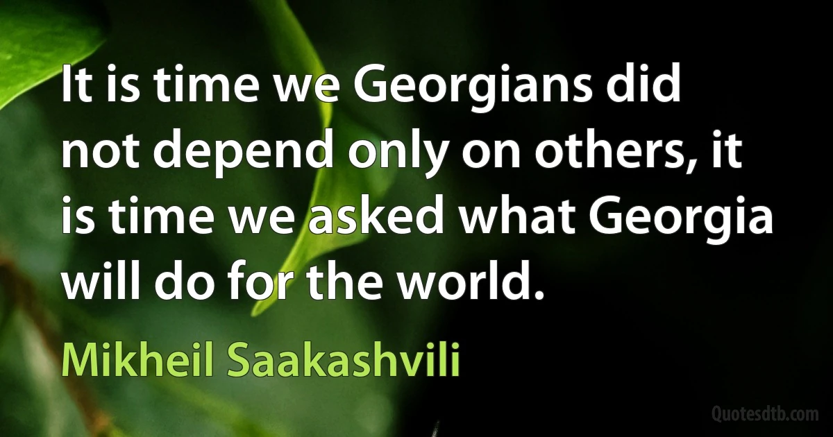 It is time we Georgians did not depend only on others, it is time we asked what Georgia will do for the world. (Mikheil Saakashvili)