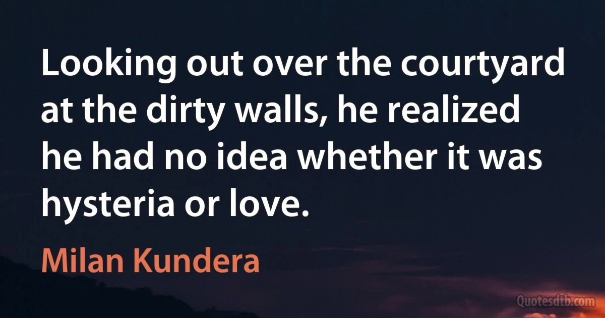 Looking out over the courtyard at the dirty walls, he realized he had no idea whether it was hysteria or love. (Milan Kundera)