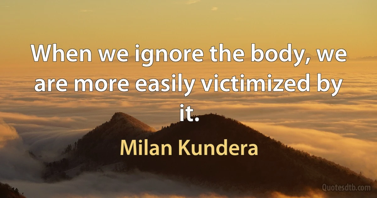 When we ignore the body, we are more easily victimized by it. (Milan Kundera)