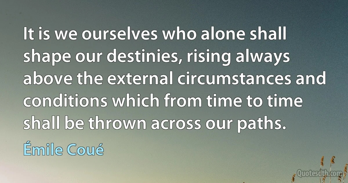 It is we ourselves who alone shall shape our destinies, rising always above the external circumstances and conditions which from time to time shall be thrown across our paths. (Émile Coué)