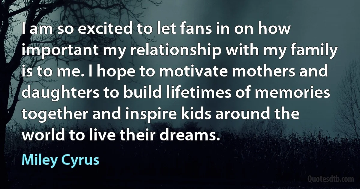 I am so excited to let fans in on how important my relationship with my family is to me. I hope to motivate mothers and daughters to build lifetimes of memories together and inspire kids around the world to live their dreams. (Miley Cyrus)