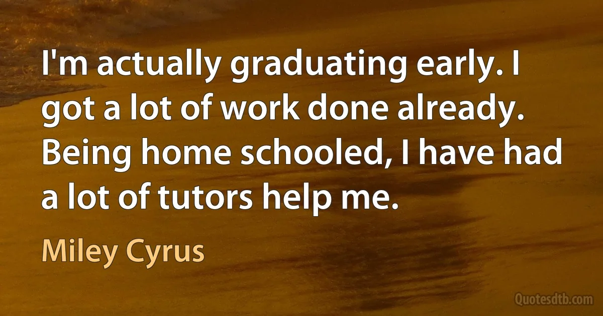 I'm actually graduating early. I got a lot of work done already. Being home schooled, I have had a lot of tutors help me. (Miley Cyrus)