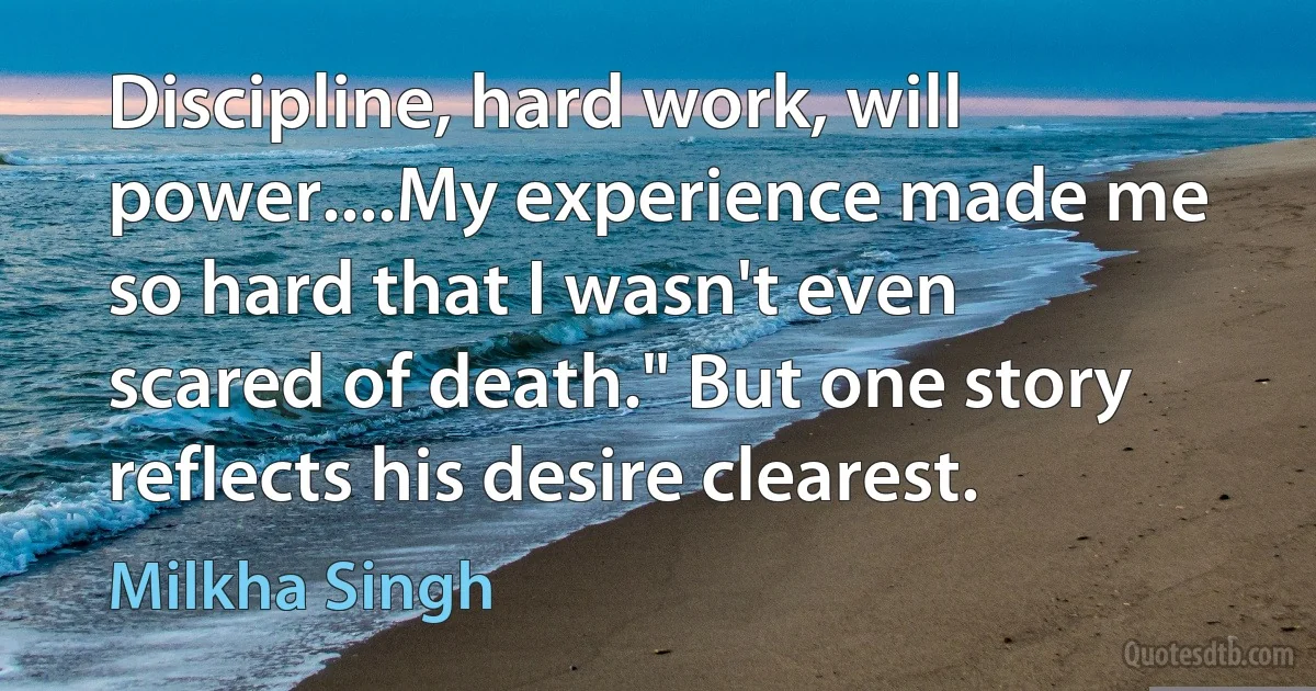 Discipline, hard work, will power....My experience made me so hard that I wasn't even scared of death." But one story reflects his desire clearest. (Milkha Singh)