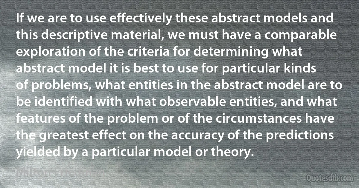 If we are to use effectively these abstract models and this descriptive material, we must have a comparable exploration of the criteria for determining what abstract model it is best to use for particular kinds of problems, what entities in the abstract model are to be identified with what observable entities, and what features of the problem or of the circumstances have the greatest effect on the accuracy of the predictions yielded by a particular model or theory. (Milton Friedman)