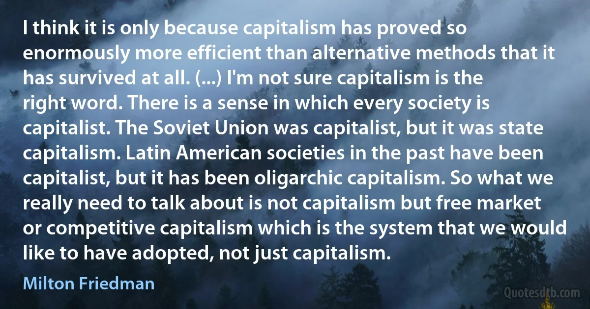 I think it is only because capitalism has proved so enormously more efficient than alternative methods that it has survived at all. (...) I'm not sure capitalism is the right word. There is a sense in which every society is capitalist. The Soviet Union was capitalist, but it was state capitalism. Latin American societies in the past have been capitalist, but it has been oligarchic capitalism. So what we really need to talk about is not capitalism but free market or competitive capitalism which is the system that we would like to have adopted, not just capitalism. (Milton Friedman)