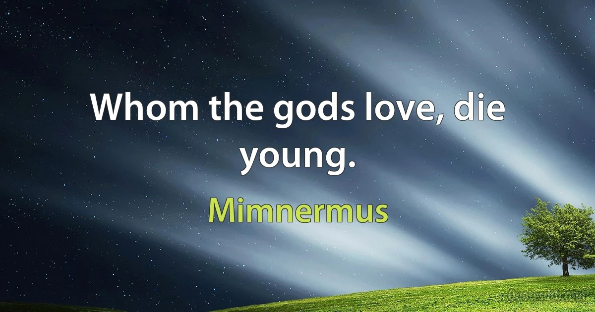 Whom the gods love, die young. (Mimnermus)