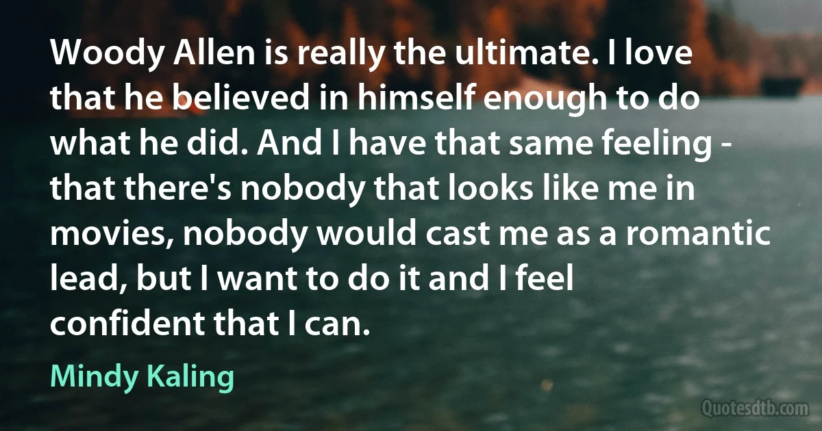 Woody Allen is really the ultimate. I love that he believed in himself enough to do what he did. And I have that same feeling - that there's nobody that looks like me in movies, nobody would cast me as a romantic lead, but I want to do it and I feel confident that I can. (Mindy Kaling)